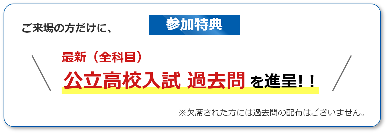 参加特典！ご来場の方だけに、最新（全科目）公立高校入試過去問を進呈！※欠席された方には過去問の配布はございません。